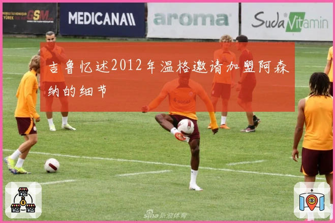 吉鲁忆述2012年温格邀请加盟阿森纳的细节