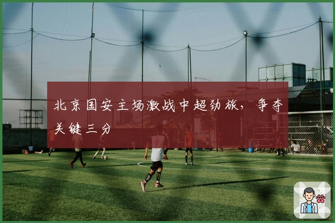 北京国安主场激战中超劲旅，争夺关键三分