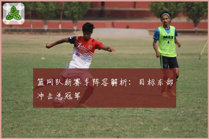 篮网队新赛季阵容解析：目标东部冲击总冠军