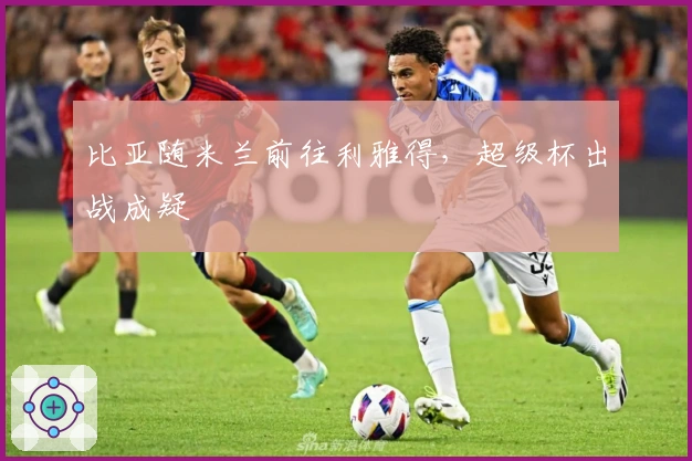 比亚随米兰前往利雅得，超级杯出战成疑