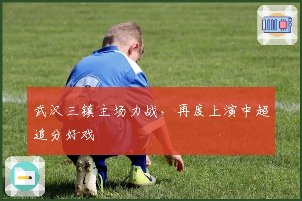 武汉三镇主场力战,再度上演中超追分好戏