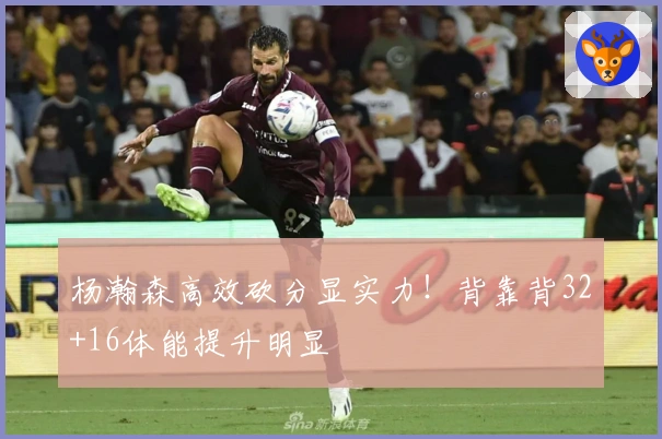 杨瀚森高效砍分显实力！背靠背32+16体能提升明显