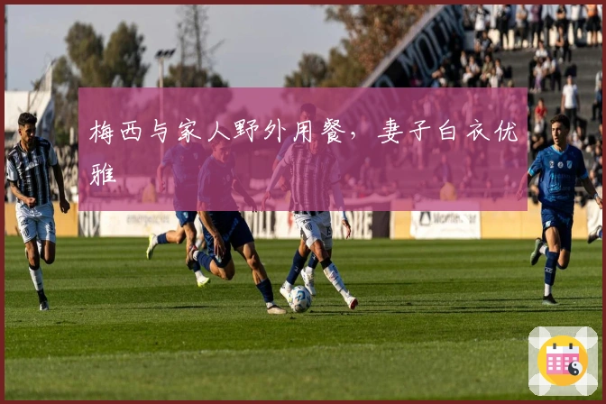 梅西与家人野外用餐，妻子白衣优雅