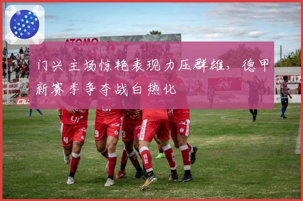 门兴主场惊艳表现力压群雄，德甲新赛季争夺战白热化