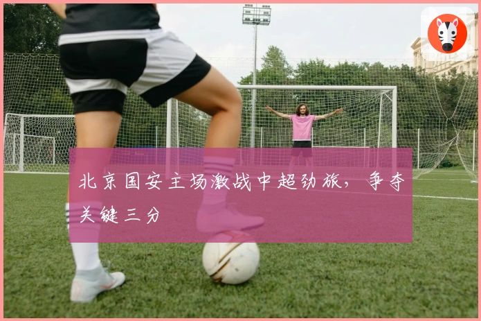 北京国安主场激战中超劲旅，争夺关键三分