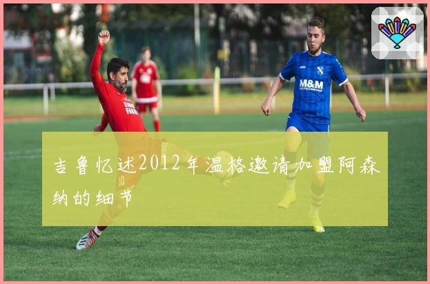 吉鲁忆述2012年温格邀请加盟阿森纳的细节