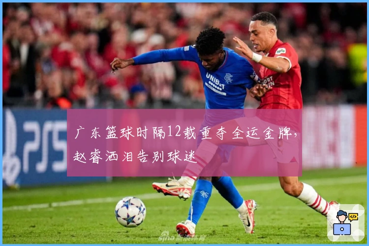 广东篮球时隔12载重夺全运金牌，赵睿洒泪告别球迷